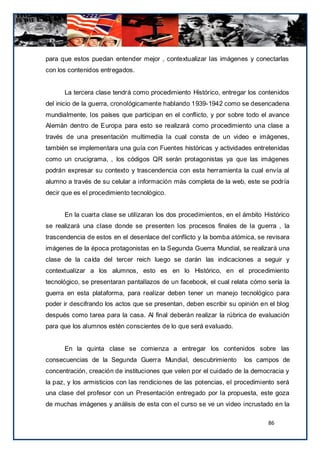 para que estos puedan entender mejor , contextualizar las imágenes y conectarlas
con los contenidos entregados.


      La tercera clase tendrá como procedimiento Histórico, entregar los contenidos
del inicio de la guerra, cronológicamente hablando 1939-1942 como se desencadena
mundialmente, los países que participan en el conflicto, y por sobre todo el avance
Alemán dentro de Europa para esto se realizará como procedimiento una clase a
través de una presentación multimedia la cual consta de un video e imágenes,
también se implementara una guía con Fuentes históricas y actividades entretenidas
como un crucigrama, , los códigos QR serán protagonistas ya que las imágenes
podrán expresar su contexto y trascendencia con esta herramienta la cual envía al
alumno a través de su celular a información más completa de la web, este se podría
decir que es el procedimiento tecnológico.


      En la cuarta clase se utilizaran los dos procedimientos, en el ámbito Histórico
se realizará una clase donde se presenten los procesos finales de la guerra , la
trascendencia de estos en el desenlace del conflicto y la bomba atómica, se revisara
imágenes de la época protagonistas en la Segunda Guerra Mundial, se realizará una
clase de la caída del tercer reich luego se darán las indicaciones a seguir y
contextualizar a los alumnos, esto es en lo Histórico, en el procedimiento
tecnológico, se presentaran pantallazos de un facebook, el cual relata cómo sería la
guerra en esta plataforma, para realizar deben tener un manejo tecnológico para
poder ir descifrando los actos que se presentan, deben escribir su opinión en el blog
después como tarea para la casa. Al final deberán realizar la rúbrica de evaluación
para que los alumnos estén conscientes de lo que será evaluado.


      En la quinta clase se comienza a entregar los contenidos sobre las
consecuencias de la Segunda Guerra Mundial, descubrimiento           los campos de
concentración, creación de instituciones que velen por el cuidado de la democracia y
la paz, y los armisticios con las rendiciones de las potencias, el procedimiento será
una clase del profesor con un Presentación entregado por la propuesta, este goza
de muchas imágenes y análisis de esta con el curso se ve un video incrustado en la

                                                                             86
 