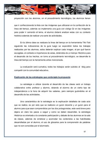 proyección con los alumnos, en el procedimiento tecnológico, los alumnos tienen


que ir confeccionando la lista con las imágenes que utilizaran en la confección de la
línea del tiempo, además se implementa una guía con código Qr en las imágenes
para poder ir cerrando el tema, el alumno deberá analizar estas con su contexto
histórico además de realizar una serie de actividades.


      En la última clase se realizara la línea del tiempo en la herramienta TIki-Toki
siguiendo las indicaciones de la guía luego se expondrán todos los trabajos
realizados por los alumnos, estos deberán explicar cada imagen, el por qué fueron
escogidas, el contexto e importancia de estas, dotándola de un tiempo Histórico para
el desarrollo de los hechos, en torno al procedimiento tecnológico, se desarrolla la
línea del tiempo con la herramienta antes mencionada.


      La evaluación será sumativa, todos los trabajos serán subidos al blog para
compartir con la comunidad educativa.


Explicación de las estrategias que conte mpla la propuesta


      La estrategia a utilizar durante el desarrollo de las clases será un trabajo
colaborativo entre profesor y alumno, dotando al alumno de un cierto tipo de
independencia a la hora de adquirir los saberes, pero siempre guiándolos en el
desarrollo de las actividades.


      Una característica de la estrategia es la explicación detallada de cada acto
que se realice, es por esto que se realizara un guion docente y un guion para el
alumno para que sean comprendidos por los dos protagonistas, este será breve pero
dejara en claro los pasos a seguir y como se deben desarrollar, la estrategia
Histórica va orientada a la constante participación y debate de los alumnos en la sala
de clases, además de sintetizar y acomodar los contenidos a las habilidades
desarrolladas por el alumno, el uso de glosarios para la comprensión de palabras
que no son conocidas por el alumnado.

                                                                              87
 