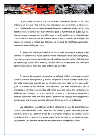 La propuesta no busca que los alumnos memoricen fechas, si no, que
entiendan el proceso y los eventos más importantes que ocurrieron, el objetivo es
que comprendan la importancia de la segunda guerra mundial en el siglo XX y como
esta tiene consecuencias que fueron terribles para la humanidad, se busca que los
alumnos tengan una postura frente al tema es por esto que la importancia del debate
continuo de los alumnos con el profesor frente al tema, también se entregara un
listado de películas o videos que potencien el proceso de enseñanza aprendizaje
estas estarán en el blog del curso.


      En torno a la estrategia histórica se puede decir que busca entregar a los
alumnos los contenidos a través del método del Historiador y el análisis iconográfico,
muchas veces una imagen vale más que mil palabras, además existen distintos tipos
de aprendizaje como son el kinésico, visual o auditivo, se realizara una propuesta
para intentar abarcar estos tres tipos de forma de aprender.




      En torno a la estrategia tecnológica, se utilizará el blog como una forma de
contacto continuo entre profesor y alumno ya que los alumnos invierten varias horas
con esta herramienta además por su cercanía con ellos, esta servirá para poder
guiar el trabajo de los alumnos, otro elemento que será característico de la
propuesta es el trabajo con códigos QR en las guías los cuales son ventanas a un
sinfín de conocimientos, en la propuesta se centrara a contextualizar imágenes y
entregar contenidos más profundos para el desarrollo de trabajos de investigación o
simplemente una forma de fomentar el interés de los alumnos por la Historia.


      Las estrategias tecnológicas también integraran el uso de presentaciones
para el desarrollo de las clases, estos tendrán estética y serán llamativos para los
alumnos, también se utilizaran dentro de ellos muchas imágenes las cuales servirán
para ilustrar los contenidos, los videos serán fundamentales en las presentaciones
ya que serán una forma de síntesis de los contenidos o para profundizarlos.



                                                                               88
 