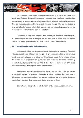 Por último se desarrollará un trabajo digital con una aplicación online que
ayuda a confeccionar líneas del tiempo con imágenes, este trabajo será colaborativo
entre profesor y alumno ya que el constructivismo presente en toda la propuesta
debe ser trabajado responsablemente, esta línea del tiempo debe ser trabajada a lo
largo de todas las clases, este trabajo constara de una selección progresiva de las
imágenes que serán utilizadas en la línea de tiempo.


      La meta de la propuesta en torno a las estrategias Históricas y tecnológicas,
es poder fusionar las dos estrategias en una sola con el fin de que se puedan
cumplir los objetivos propuestos para la propuesta y para los estudiantes.

3.7 Explicación del método de la evaluación

      La evaluación tiene tres tipos como todos conocemos, la sumativa, formativa
y la coevaluación, se utilizaran las tres para la propuesta didáctica, la primera que
nombramos será utilizada en la última actividad, la cual es de cierre, esta es la línea
del tiempo con la exposición en grupo, esta será evaluada de forma sumativa y
coevaluativa, el profesor tendrá un 80% de la nota y los alumnos un 20% estos
evaluaran el trabajo de sus pares en las disertaciones.


      Se utilizaran evaluaciones formativas de proceso para las guías, ya que es
fundamental apoyar el proceso educativo y poder conocer las carencias o
dificultades de las metodologías y estrategias utilizadas por el profesor, luego se
promediaran las notas de proceso, estará será una nota al libro .


       La evaluación tipo prueba escrita también tendrá una evaluación sumativa.




                                                                               89
 
