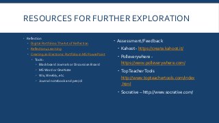 RESOURCES FOR FURTHER EXPLORATION
 Reflection
 Digital Portfolios:The Art of Reflection
 Reflection4Learning
 Creating an Electronic Portfolio in MS PowerPoint
 Tools:
 Blackboard Journals or Discussion Board
 MS Word or OneNote
 Wix, Weebly, etc.
 Journal notebook and pen/cil
 Assessment/Feedback
 Kahoot - https://create.kahoot.it/
 Polleverywhere -
https://www.polleverywhere.com/
 TopTeacherTools
http://www.topteachertools.com/index
.html
 Socrative – http://www.socrative.com/
 