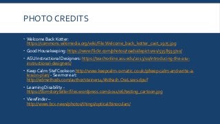 PHOTO CREDITS
 Welcome Back Kotter:
https://commons.wikimedia.org/wiki/File:Welcome_back_kotter_cast_1975.jpg
 Good Housekeeping: https://www.flickr.com/photos/roadsidepictures/5358593720/
 ASU Instructional Designers: https://teachonline.asu.edu/2013/10/introducing-the-asu-
instructional-designers/
 Keep Calm: StefCooke on http://www.keepcalm-o-matic.co.uk/p/keep-calm-and-write-a-
lesson-plan/ - See more at:
http://edmethods.com/author/steiner14/#sthash.OsxLszes.dpuf
 Learning Disability -
https://bornstoryteller.files.wordpress.com/2011/06/testing_cartoon.jpg
 Viewfinder –
http://www.bcx.news/photos/things/optical/binoculars/
 