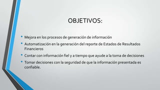 OBJETIVOS:

• Mejora en los procesos de generación de información
• Automatización en la generación del reporte de Estados de Resultados
  Financieros
• Contar con información fiel y a tiempo que ayude a la toma de decisiones
• Tomar decisiones con la seguridad de que la información presentada es
  confiable.​
 