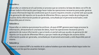 •   Solución 1:
•   Desarrollar un sistema en el cual exista un proceso que se conecte a la base de datos con el fin de
    extraer toda la información para luego hacer todas las operaciones necesarias para poder generar
    la nueva información bajo las condiciones que el usuario requiere a través un portal web que ayude
    a la generación del reporte con la ayuda de diferentes filtros y que por medio de privilegios de
    usuarios dicha información pueda ser generada, consultada por el personal autorizado y esté
    disponible para el mismo.
•   Solución 2:
•   Desarrollar un sistema que procese los archivos .xls que el ERP generar para luego procesar la
    información, almacenarla en una base de datos, hacer las operaciones necesarias para la
    generación de nueva información y que a través un portal web que ayude a la generación del
    reporte con la ayuda de diferentes filtros y que por medio de privilegios de usuarios dicha
    información pueda ser generada, consultada por el personal autorizado y esté disponible para el
    mismo.
•   Solución 3:
•   Generar un sistema ERP a la medida de la cadena hotelera que este desarrollado bajos todos los
    procesos con los que los usuarios manejan.
 
