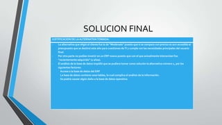 SOLUCION FINAL
JUSTIFICACION DE LA ALTERNATIVA TOMADA:
-   La alternativa que eligió el cliente fue la de “Moderado” puesto que si se compara con precios es aun accesible al
    presupuesto que se destinó este año para cuestiones de TI y cumple con las necesidades principales del usuario
    final.
-   Por otra parte no podían invertir en un ERP nuevo puesto que con el que actualmente interactúan fue
    “recientemente adquirido” (2 años).
-   El análisis de la base de datos impidió que se pudiera tomar como solución la alternativa número 1, por los
    siguientes factores:
      Acceso a la base de datos del ERP
      La base de datos contiene 1000 tablas, lo cual complica el análisis de la información.
      Se podría causar algún daño a la base de datos operativa.
 