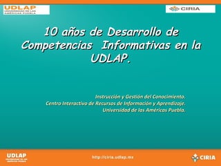 10 años de Desarrollo de Competencias  Informativas en la UDLAP. Instrucción y Gestión del Conocimiento. Centro Interactivo de Recursos de Información y Aprendizaje. Universidad de las Américas Puebla. 