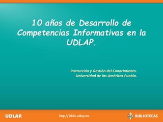 10 años de Desarrollo de
Competencias Informativas en la
UDLAP.
Instrucción y Gestión del Conocimiento.
Universidad de las Américas Puebla.
 