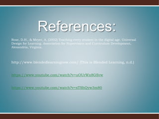 Rose, D.H., & Meyer, A. (2002) Teaching every student in the digital age. Universal
Design for Learning. Association for Supervision and Curriculum Development,
Alexandria, Virginia.
http://www.blendedlearningnow.com/ (This is Blended Learning, n.d.)
https://www.youtube.com/watch?v=uOUrWn8GSvw
https://www.youtube.com/watch?v=xTShQyw3m80
References:
 