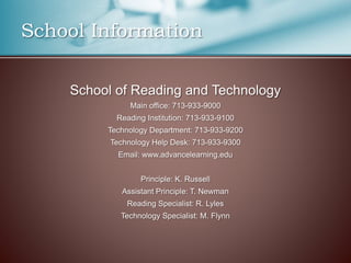 School Information
School of Reading and Technology
Main office: 713-933-9000
Reading Institution: 713-933-9100
Technology Department: 713-933-9200
Technology Help Desk: 713-933-9300
Email: www.advancelearning.edu
Principle: K. Russell
Assistant Principle: T. Newman
Reading Specialist: R. Lyles
Technology Specialist: M. Flynn
 