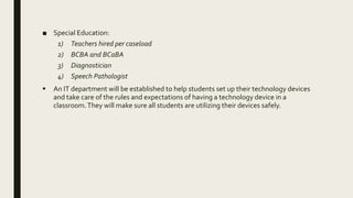 ■ Special Education:
1) Teachers hired per caseload
2) BCBA and BCaBA
3) Diagnostician
4) Speech Pathologist
 An IT department will be established to help students set up their technology devices
and take care of the rules and expectations of having a technology device in a
classroom.They will make sure all students are utilizing their devices safely.
 