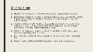 Instruction
■ Students will have access to a flexible instruction and independent environment.
■ Each teacher will post their lesson goals and plans to make sure students know what is
expected of them, however students will also have assignment options based on
individual needs,
■ Teachers will also allow for flexible work spaces to ensure student’s success.This is
important because each goal, which will be determined based on individualized
assessments and will be customized based on needs.
■ Teachers will also provide ongoing feedback in order to be able to help and guide
students who are struggling in any area.
■ Since instruction will be individualized, students will work with media or digitalized
text.
■ Teachers teach a whole class but the classroom is set up by learning stations.
 
