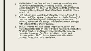 3. Middle School: teachers will teach the class as a whole when
talking about discussions, or leading lectures. However,
learning stations will be set up to ensure students are learning
the material being taught. Students will also be able to choose
were to sit.
4. High School: high school students will be more independent.
Teachers will lead lectures to the whole class in the first half of
the class and then they will divide by groups to work on
projects, homework and essays.Teachers will remain engaged
with the students to ensure success.
5. SPED: students will have access to special education and
related services based on their individual needs and capabilities.
All SPED teachers and teachers in general will be properly
trained to implement flexible instruction in the general
classroom and in SPED classes. Accommodation will be
provided for students who need them.
 