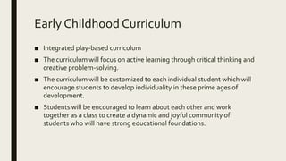 Early Childhood Curriculum
■ Integrated play-based curriculum
■ The curriculum will focus on active learning through critical thinking and
creative problem-solving.
■ The curriculum will be customized to each individual student which will
encourage students to develop individuality in these prime ages of
development.
■ Students will be encouraged to learn about each other and work
together as a class to create a dynamic and joyful community of
students who will have strong educational foundations.
 