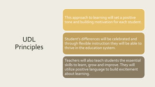 UDL
Principles
This approach to learning will set a positive
tone and building motivation for each student.
Student’s differences will be celebrated and
through flexible instruction they will be able to
thrive in the education system.
Teachers will also teach students the essential
skills to learn, grow and improve.They will
utilize positive language to build excitement
about learning.
 