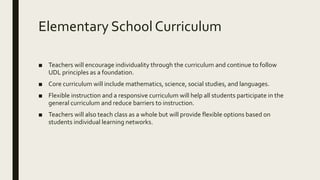 Elementary School Curriculum
■ Teachers will encourage individuality through the curriculum and continue to follow
UDL principles as a foundation.
■ Core curriculum will include mathematics, science, social studies, and languages.
■ Flexible instruction and a responsive curriculum will help all students participate in the
general curriculum and reduce barriers to instruction.
■ Teachers will also teach class as a whole but will provide flexible options based on
students individual learning networks.
 