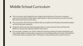 Middle School Curriculum
■ This curriculum will include all core subjects plus electives in fine arts, computer
science and students will be able to participate in sports and extracurricular activities
like community service and clubs.
■ The curriculum will continue to follow UDL principles and will assess all students based
on the three brain networks.
■ Students will know their learning expectation in each class but they will have the
ability to choose the material used for instruction.
■ For example, students can utilize media for learning instead of regular textbooks and
they will be able to choose their assignment. If a student prefers to make a PowerPoint
orYouTube video to present their ”homework” they will have the chance to do so.
 