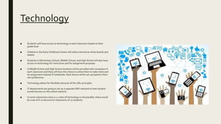 Technology
■ Students will have access to technology in each classroom based on their
grade level
■ Children in the Early Childhood Center will utilize interactive white boards and
tablets
■ Students in Elementary School, Middle School, and High School will also have
access to technology for instruction and for assignment purposes.
■ In Middle School and High School students will be provided with computers in
each classroom and they will have the choice to utilize them to take notes and
do assignment instead of notebooks. Each device will be set up based to their
own preference.
■ Technology allows for flexibility because of the UDL principles.
■ IT departments are going to set up a separate WiFi network to host student
owned devices on the school network.
■ In some classrooms were a 1:1 ratio of technology is not possible, there would
be a set of 6-10 devices for classrooms of 20 students.
 