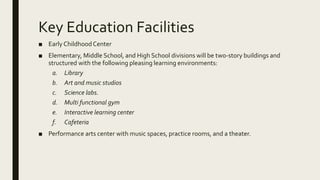 Key Education Facilities
■ Early ChildhoodCenter
■ Elementary, Middle School, and High School divisions will be two-story buildings and
structured with the following pleasing learning environments:
a. Library
b. Art and music studios
c. Science labs.
d. Multi functional gym
e. Interactive learning center
f. Cafeteria
■ Performance arts center with music spaces, practice rooms, and a theater.
 