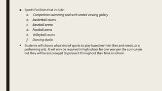 ■ Sports Facilities that include:
a. Competition swimming pool with seated viewing gallery
b. Basketball courts
c. Baseball arena
d. Football arena
e. Volleyball courts
f. Dancing studio
 Students will choose what kind of sports to play based on their likes and needs, or a
performing arts. It will only be required in high school for one year per the curriculum
but they will be encouraged to pursue it throughout their time in school.
 