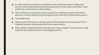 ■ It is also important to take into consideration the school and student’s safety and
security. Each building will include safety equipment, and fire exits in each floor.There
will also be a school nurse in each building.
■ There will be one main entrance were only parents, students, and personnel will be
allowed in.Visitors will have to go through security where they will be asked to sign in.
■ Clean bathrooms
■ Hallways should be quiet, so all classrooms will be designed to be sound proof.This is
important because some students find loud noises aversive.
■ There will be a designated area in the classroom where students can post ideas to help
make the learning environment more engaging and fun.
 