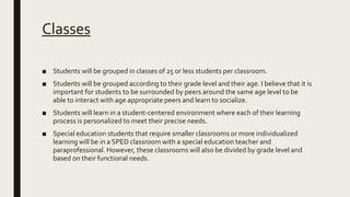 Classes
■ Students will be grouped in classes of 25 or less students per classroom.
■ Students will be grouped according to their grade level and their age. I believe that it is
important for students to be surrounded by peers around the same age level to be
able to interact with age appropriate peers and learn to socialize.
■ Students will learn in a student-centered environment where each of their learning
process is personalized to meet their precise needs.
■ Special education students that require smaller classrooms or more individualized
learning will be in a SPED classroom with a special education teacher and
paraprofessional. However, these classrooms will also be divided by grade level and
based on their functional needs.
 