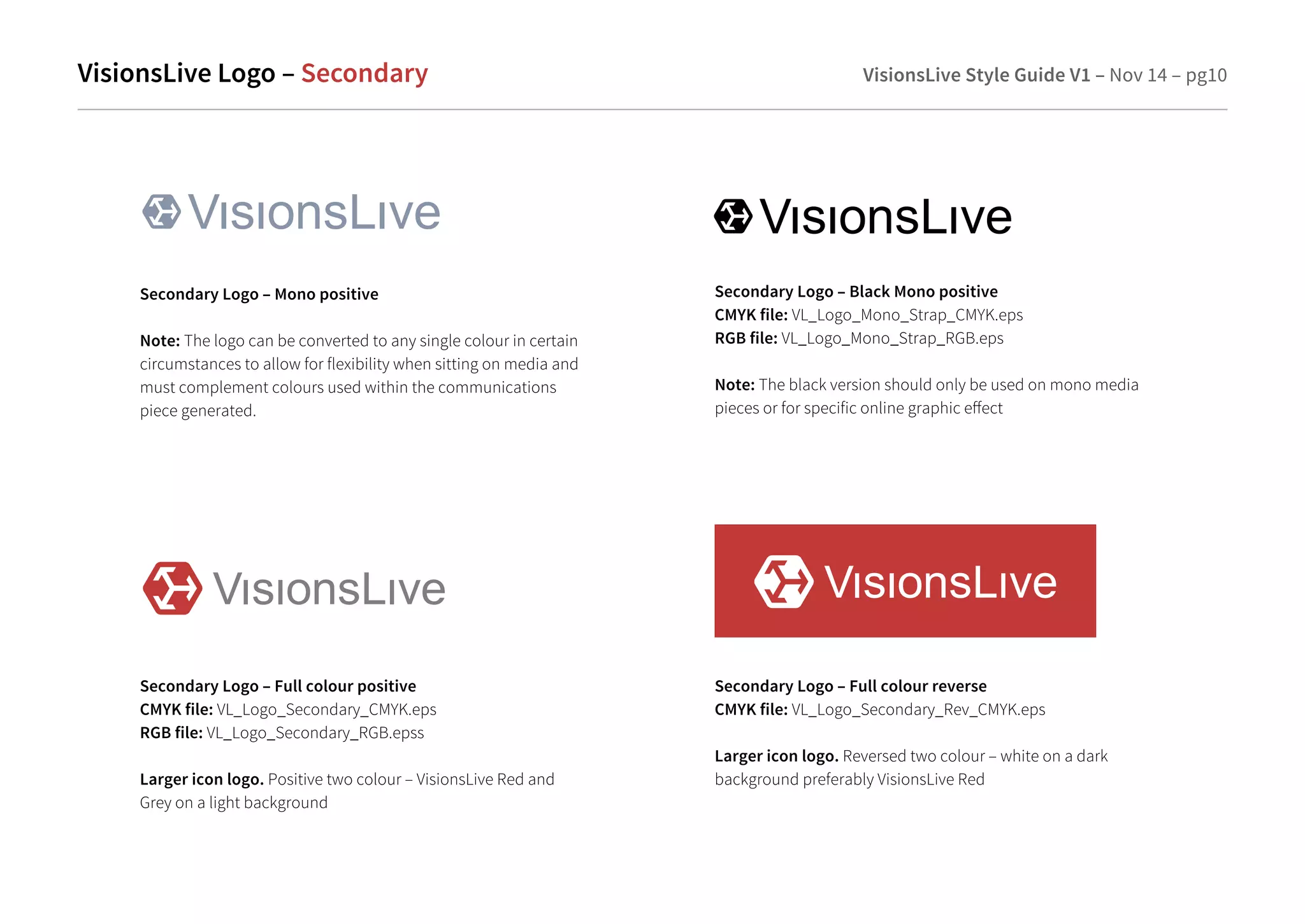 VisionsLive Logo –Secondary VisionsLive Style Guide V1 – Nov 14 – pg10 
Secondary Logo – Mono positive 
Note: The logo can be converted to any single colour in certain 
circumstances to allow for flexibility when sitting on media and 
must complement colours used within the communications 
piece generated. 
Secondary Logo – Black Mono positive 
CMYK file: VL_Logo_Mono_Strap_CMYK.eps 
RGB file: VL_Logo_Mono_Strap_RGB.eps 
Note: The black version should only be used on mono media 
pieces or for specific online graphic eect 
Secondary Logo – Full colour positive 
CMYK file: VL_Logo_Secondary_CMYK.eps 
RGB file: VL_Logo_Secondary_RGB.epss 
Larger icon logo. Positive two colour – VisionsLive Red and 
Grey on a light background 
Secondary Logo – Full colour reverse 
CMYK file: VL_Logo_Secondary_Rev_CMYK.eps 
Larger icon logo. Reversed two colour – white on a dark 
background preferably VisionsLive Red 
 
