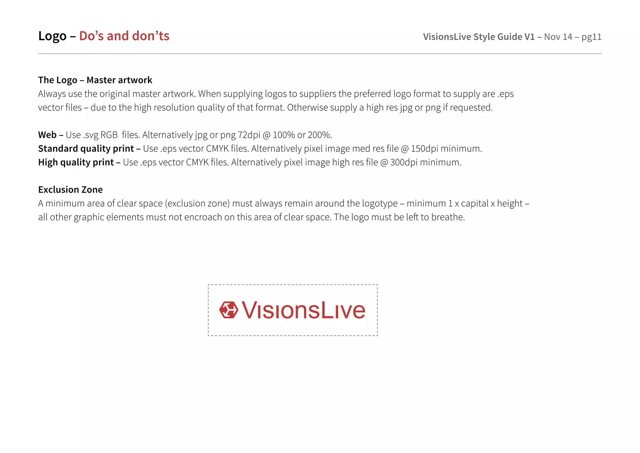Logo – Do’s and don’ts VisionsLive Style Guide V1 – Nov 14 – pg11 
The Logo – Master artwork 
Always use the original master artwork. When supplying logos to suppliers the preferred logo format to supply are .eps 
vector files – due to the high resolution quality of that format. Otherwise supply a high res jpg or png if requested. 
Web – Use .svg RGB files. Alternatively jpg or png 72dpi @ 100% or 200%. 
Standard quality print – Use .eps vector CMYK files. Alternatively pixel image med res file @ 150dpi minimum. 
High quality print – Use .eps vector CMYK files. Alternatively pixel image high res file @ 300dpi minimum. 
Exclusion Zone 
A minimum area of clear space (exclusion zone) must always remain around the logotype – minimum 1 x capital x height – 
all other graphic elements must not encroach on this area of clear space. The logo must be le to breathe. 
 