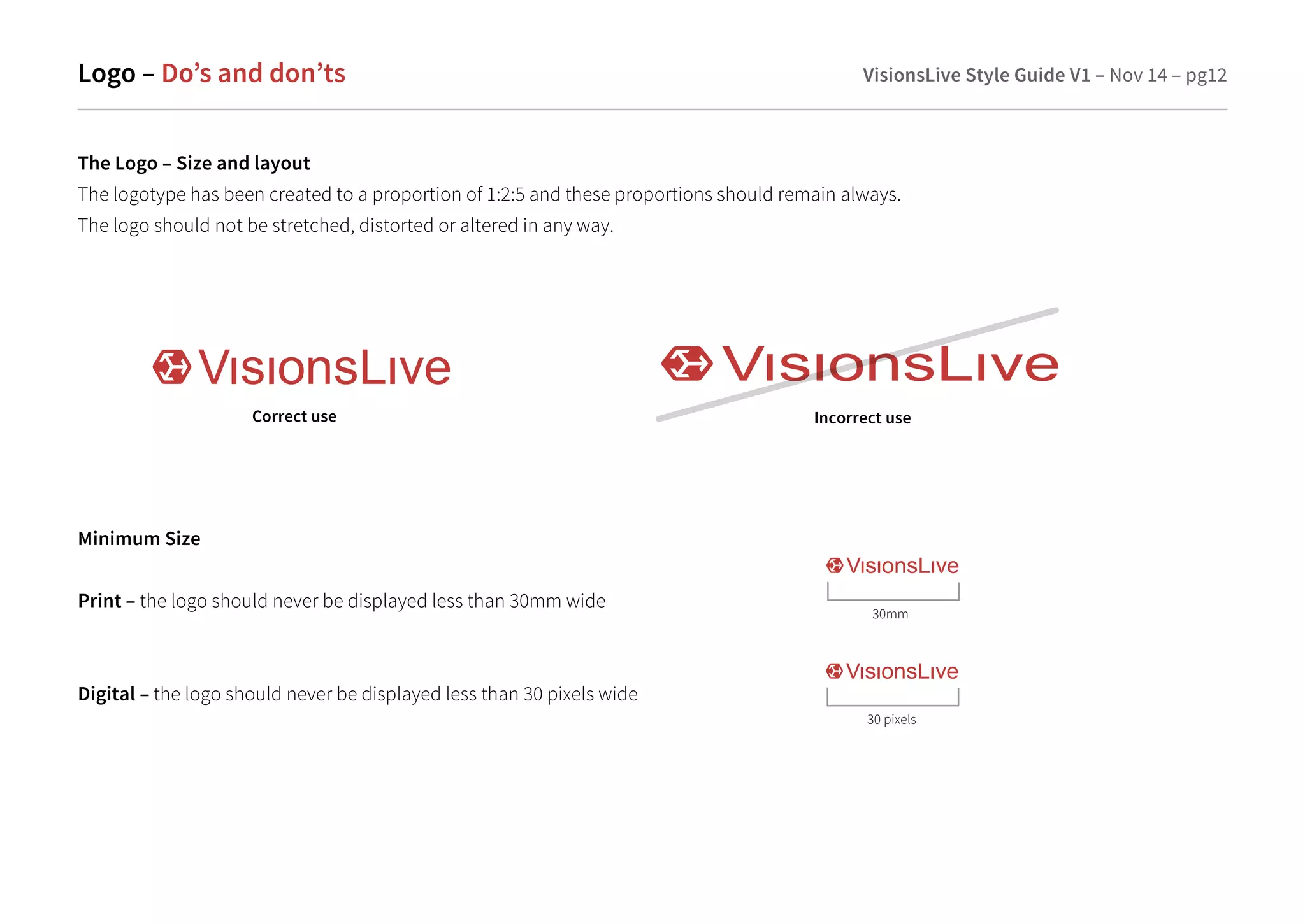 Logo – Do’s and don’ts VisionsLive Style Guide V1 – Nov 14 – pg12 
The Logo – Size and layout 
The logotype has been created to a proportion of 1:2:5 and these proportions should remain always. 
The logo should not be stretched, distorted or altered in any way. 
Correct use Incorrect use 
30mm 
Minimum Size 
Print – the logo should never be displayed less than 30mm wide 
Digital – the logo should never be displayed less than 30 pixels wide 
30 pixels 
 