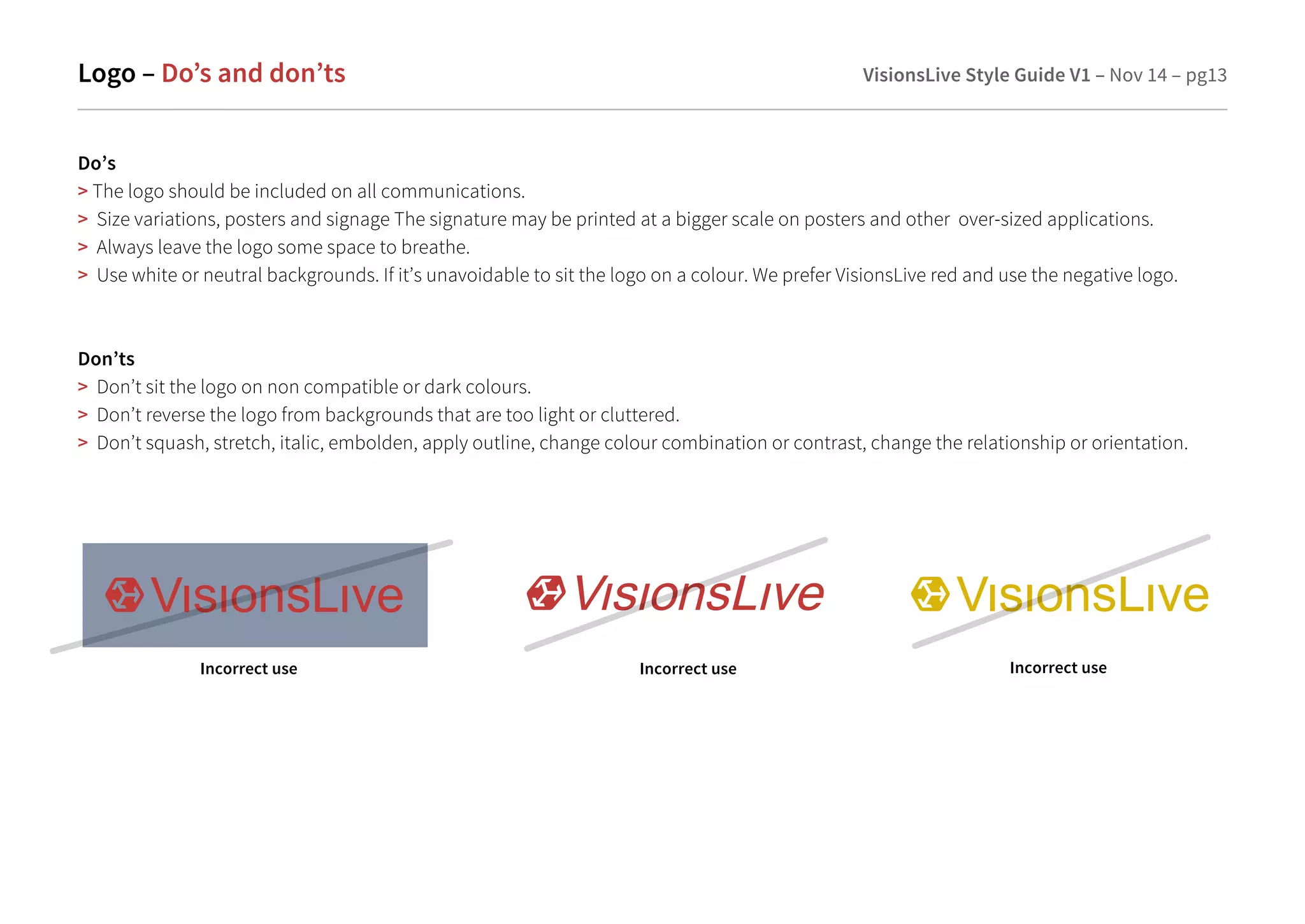 Logo – Do’s and don’ts VisionsLive Style Guide V1 – Nov 14 – pg13 
Do’s 
 The logo should be included on all communications. 
 Size variations, posters and signage The signature may be printed at a bigger scale on posters and other over-sized applications. 
 Always leave the logo some space to breathe. 
 Use white or neutral backgrounds. If it’s unavoidable to sit the logo on a colour. We prefer VisionsLive red and use the negative logo. 
Don’ts 
 Don’t sit the logo on non compatible or dark colours. 
 Don’t reverse the logo from backgrounds that are too light or cluttered. 
 Don’t squash, stretch, italic, embolden, apply outline, change colour combination or contrast, change the relationship or orientation. 
Incorrect use Incorrect use Incorrect use 
 