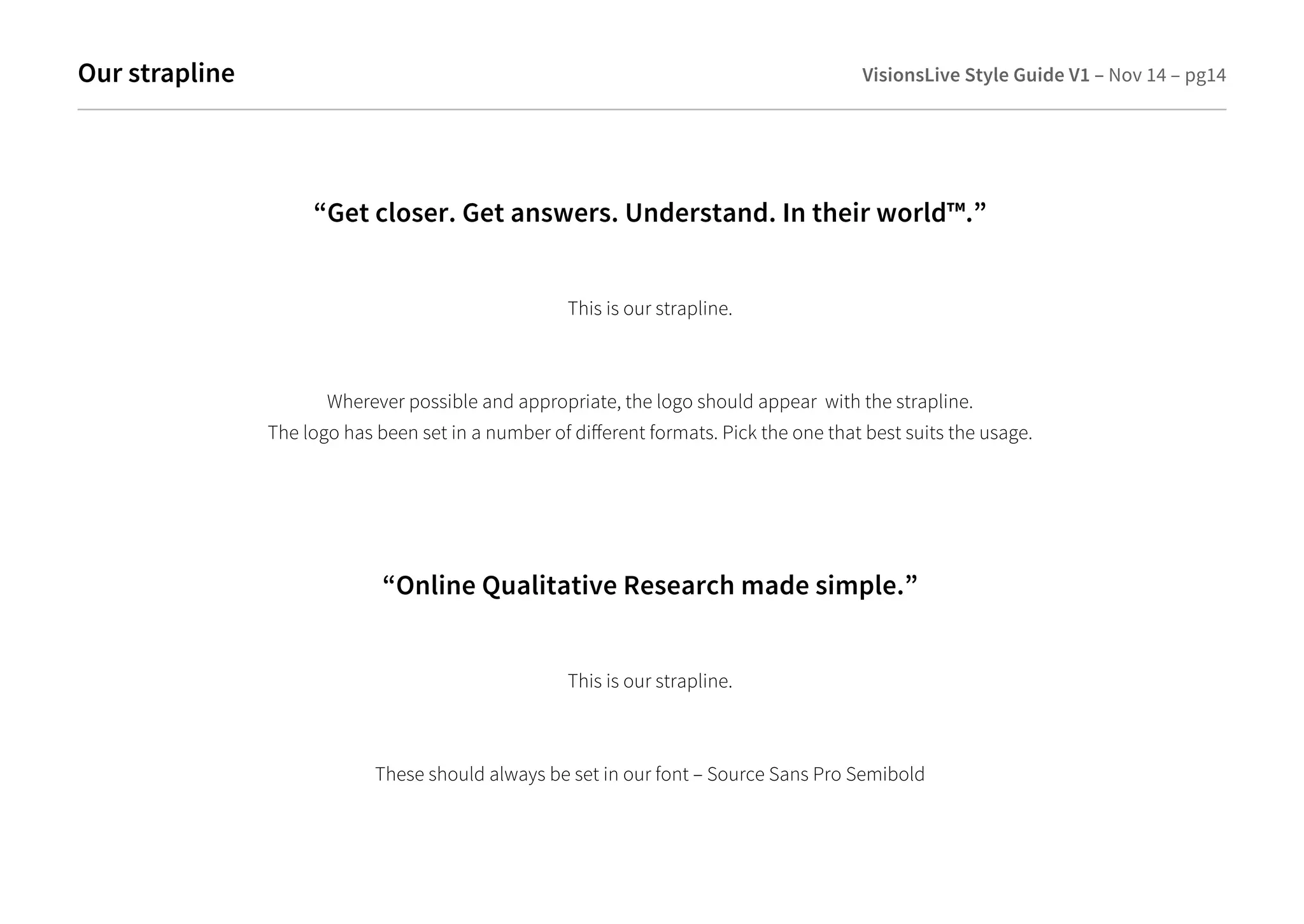 Our strapline VisionsLive Style Guide V1 – Nov 14 – pg14 
“Get closer. Get answers. Understand. In their world™.” 
This is our strapline. 
Wherever possible and appropriate, the logo should appear with the strapline. 
The logo has been set in a number of dierent formats. Pick the one that best suits the usage. 
“Online Qualitative Research made simple.” 
This is our strapline. 
These should always be set in our font – Source Sans Pro Semibold 
 
