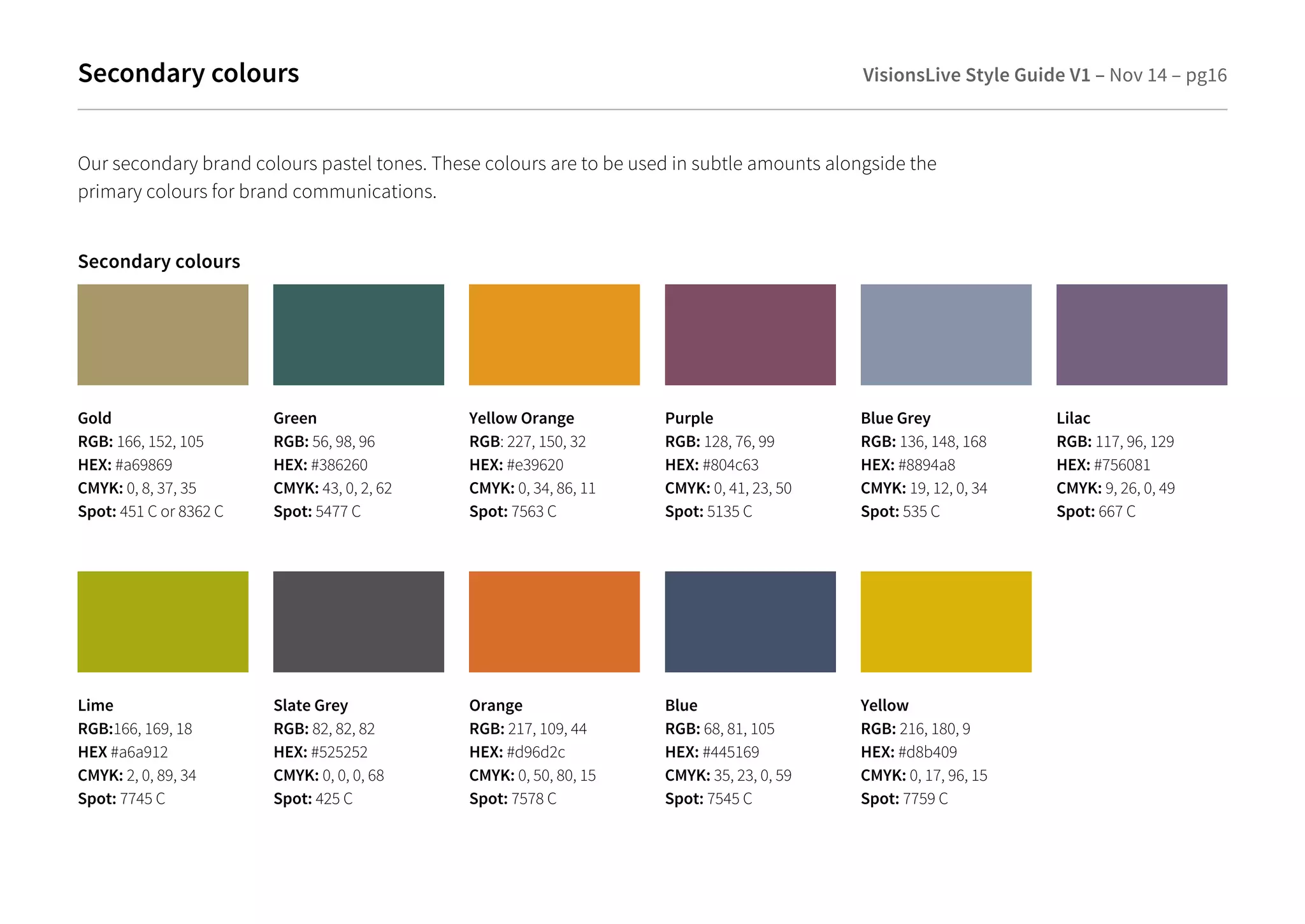 Secondary colours VisionsLive Style Guide V1 – Nov 14 – pg16 
Secondary colours 
Gold 
RGB: 166, 152, 105 
HEX: #a69869 
CMYK: 0, 8, 37, 35 
Spot: 451 C or 8362 C 
Green 
RGB: 56, 98, 96 
HEX: #386260 
CMYK: 43, 0, 2, 62 
Spot: 5477 C 
Yellow Orange 
RGB: 227, 150, 32 
HEX: #e39620 
CMYK: 0, 34, 86, 11 
Spot: 7563 C 
Blue Grey 
RGB: 136, 148, 168 
HEX: #8894a8 
CMYK: 19, 12, 0, 34 
Spot: 535 C 
Lilac 
RGB: 117, 96, 129 
HEX: #756081 
CMYK: 9, 26, 0, 49 
Spot: 667 C 
Our secondary brand colours pastel tones. These colours are to be used in subtle amounts alongside the 
primary colours for brand communications. 
Purple 
RGB: 128, 76, 99 
HEX: #804c63 
CMYK: 0, 41, 23, 50 
Spot: 5135 C 
Lime 
RGB:166, 169, 18 
HEX #a6a912 
CMYK: 2, 0, 89, 34 
Spot: 7745 C 
Slate Grey 
RGB: 82, 82, 82 
HEX: #525252 
CMYK: 0, 0, 0, 68 
Spot: 425 C 
Orange 
RGB: 217, 109, 44 
HEX: #d96d2c 
CMYK: 0, 50, 80, 15 
Spot: 7578 C 
Yellow 
RGB: 216, 180, 9 
HEX: #d8b409 
CMYK: 0, 17, 96, 15 
Spot: 7759 C 
Blue 
RGB: 68, 81, 105 
HEX: #445169 
CMYK: 35, 23, 0, 59 
Spot: 7545 C 
 