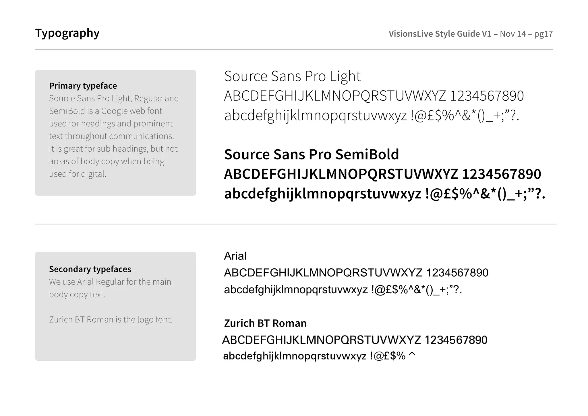 Typography 
Source Sans Pro Light 
ABCDEFGHIJKLMNOPQRSTUVWXYZ 1234567890 
abcdefghijklmnopqrstuvwxyz !@£$%^*()_+;”?. 
Source Sans Pro SemiBold 
ABCDEFGHIJKLMNOPQRSTUVWXYZ 1234567890 
abcdefghijklmnopqrstuvwxyz !@£$%^*()_+;”?. 
Secondary typefaces 
We use Arial Regular for the main 
body copy text. 
Zurich BT Roman is the logo font. 
Arial 
ABCDEFGHIJKLMNOPQRSTUVWXYZ 1234567890 
abcdefghijklmnopqrstuvwxyz !@£$%^*()_+;”?. 
Zurich BT Roman 
Primary typeface 
Source Sans Pro Light, Regular and 
SemiBold is a Google web font 
used for headings and prominent 
text throughout communications. 
It is great for sub headings, but not 
areas of body copy when being 
used for digital. 
VisionsLive Style Guide V1 – Nov 14 – pg17 
 