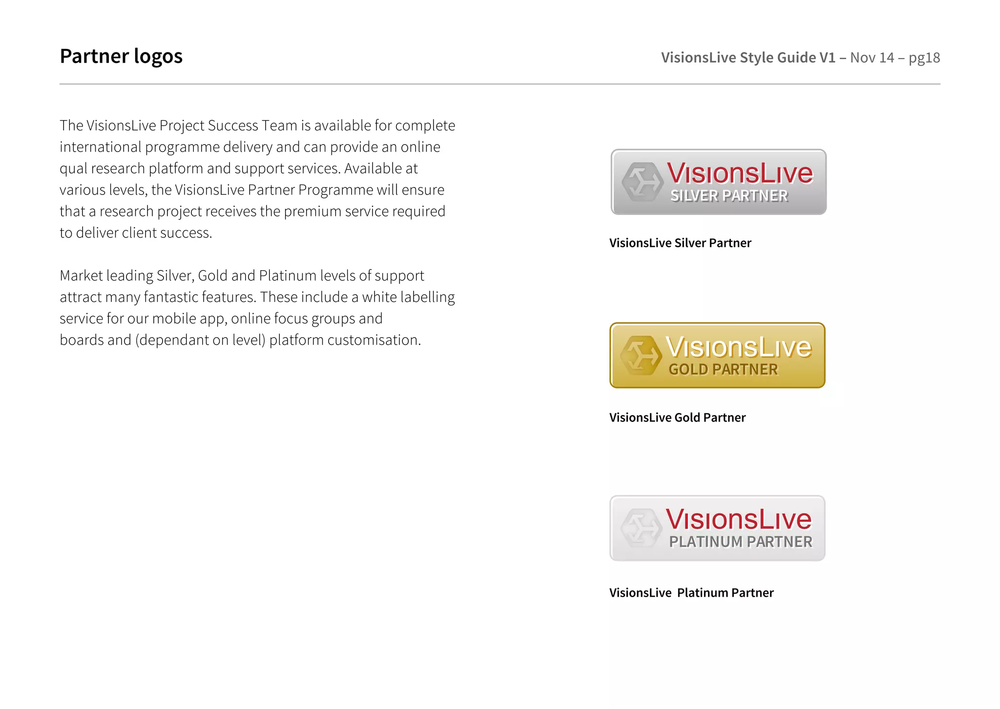 Partner logos VisionsLive Style Guide V1 – Nov 14 – pg18 
SILVER PARTNER 
VisionsLive Silver Partner 
GOLD PARTNER 
VisionsLive Gold Partner 
PLATINUM PARTNER 
VisionsLive Platinum Partner 
The VisionsLive Project Success Team is available for complete 
international programme delivery and can provide an online 
qual research platform and support services. Available at 
various levels, the VisionsLive Partner Programme will ensure 
that a research project receives the premium service required 
to deliver client success. 
Market leading Silver, Gold and Platinum levels of support 
attract many fantastic features. These include a white labelling 
service for our mobile app, online focus groups and 
boards and (dependant on level) platform customisation. 
 