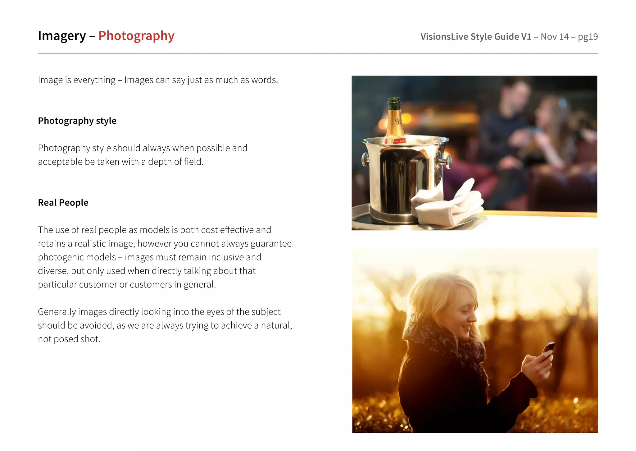 Imagery – Photography VisionsLive Style Guide V1 – Nov 14 – pg19 
Image is everything – Images can say just as much as words. 
Photography style 
Photography style should always when possible and 
acceptable be taken with a depth of field. 
Real People 
The use of real people as models is both cost eective and 
retains a realistic image, however you cannot always guarantee 
photogenic models – images must remain inclusive and 
diverse, but only used when directly talking about that 
particular customer or customers in general. 
Generally images directly looking into the eyes of the subject 
should be avoided, as we are always trying to achieve a natural, 
not posed shot. 
 