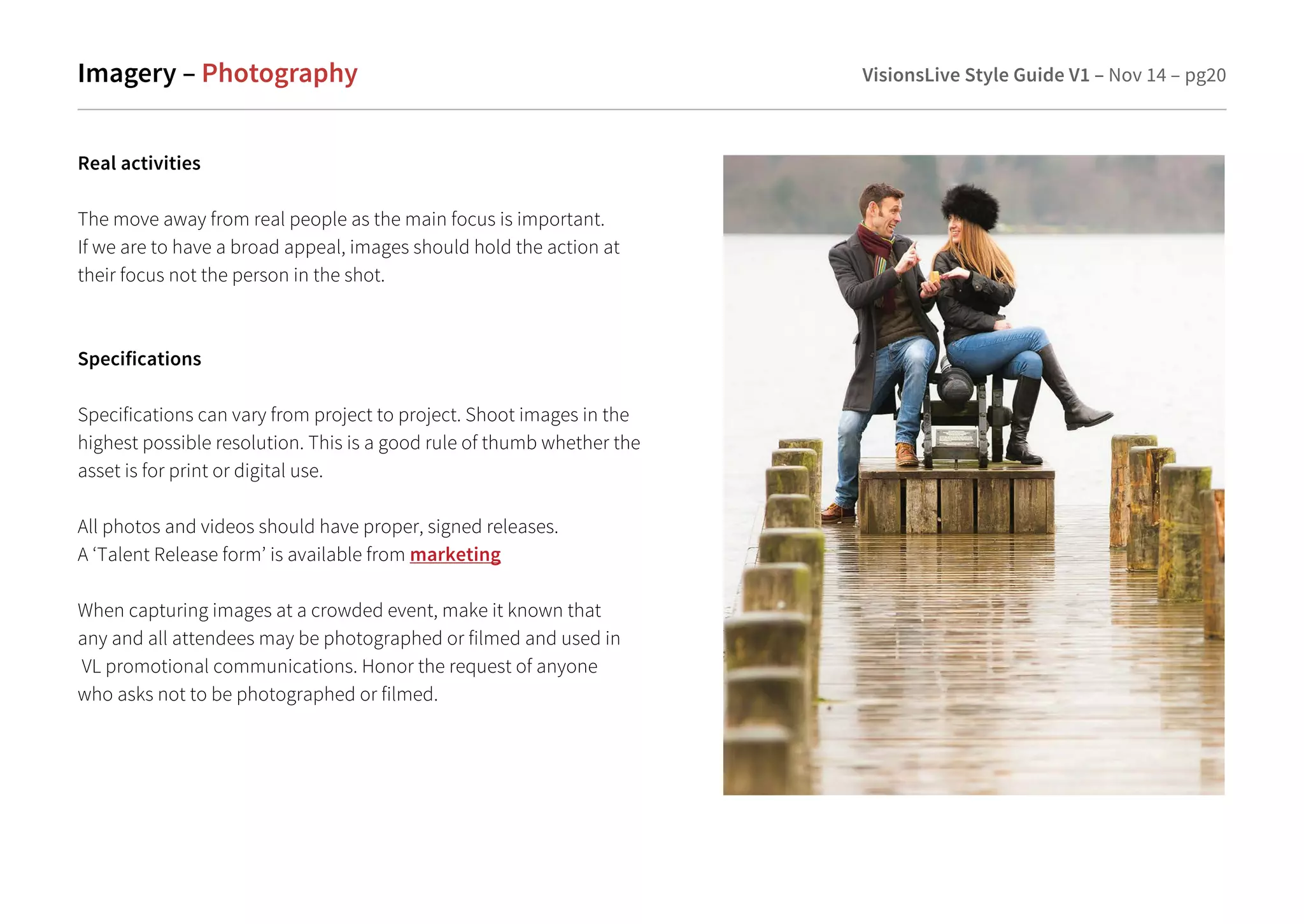 Imagery – Photography VisionsLive Style Guide V1 – Nov 14 – pg20 
Real activities 
The move away from real people as the main focus is important. 
If we are to have a broad appeal, images should hold the action at 
their focus not the person in the shot. 
Specifications 
Specifications can vary from project to project. Shoot images in the 
highest possible resolution. This is a good rule of thumb whether the 
asset is for print or digital use. 
All photos and videos should have proper, signed releases. 
A ‘Talent Release form’ is available from marketing 
When capturing images at a crowded event, make it known that 
any and all attendees may be photographed or filmed and used in 
VL promotional communications. Honor the request of anyone 
who asks not to be photographed or filmed. 
 