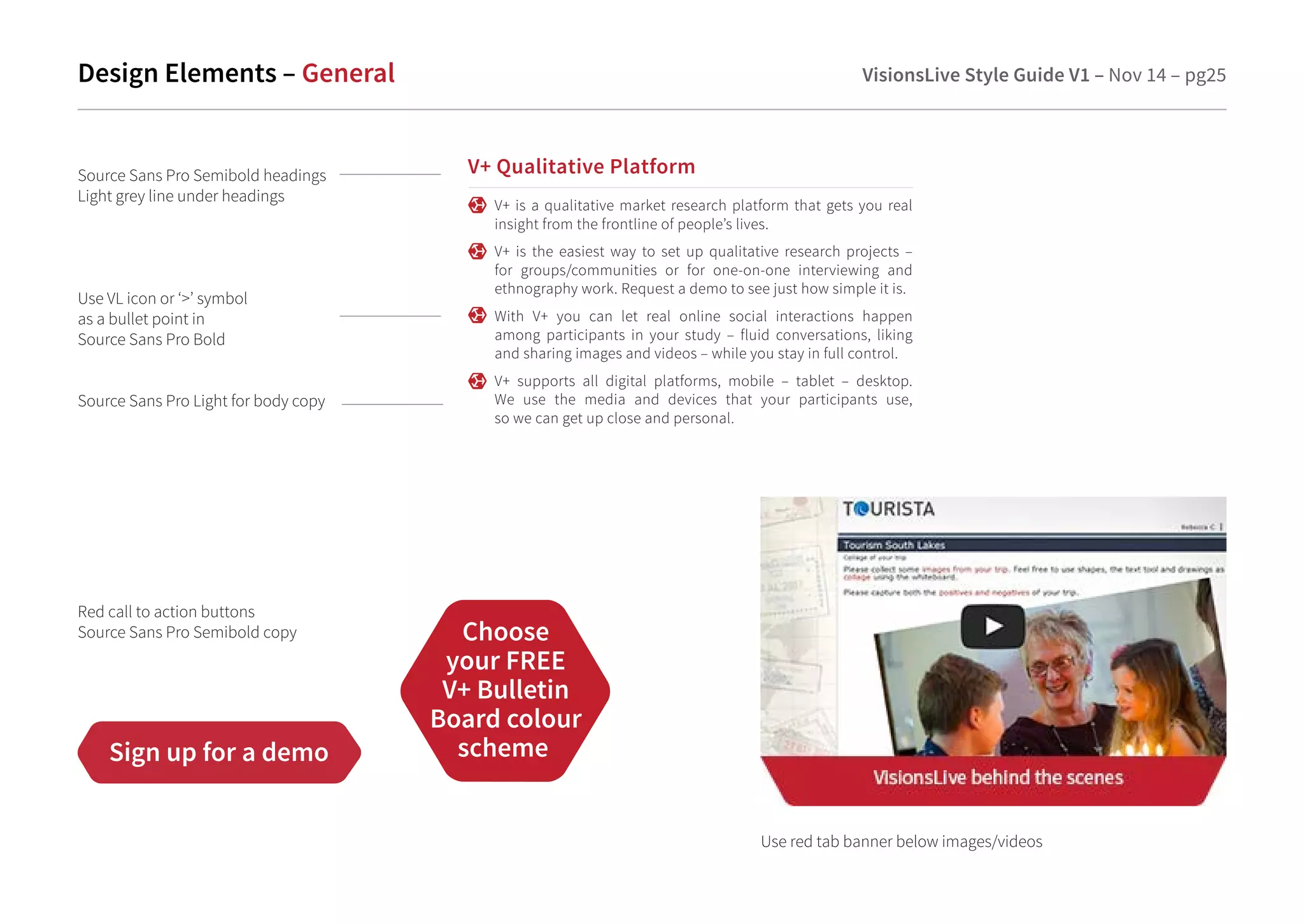 Design Elements – General VisionsLive Style Guide V1 – Nov 14 – pg25 
V+ Qualitative Platform 
V+ is a qualitative market research platform that gets you real 
insight from the frontline of people’s lives. 
V+ is the easiest way to set up qualitative research projects – 
for groups/communities or for one-on-one interviewing and 
ethnography work. Request a demo to see just how simple it is. 
With V+ you can let real online social interactions happen 
among participants in your study – fluid conversations, liking 
and sharing images and videos – while you stay in full control. 
V+ supports all digital platforms, mobile – tablet – desktop. 
We use the media and devices that your participants use, 
so we can get up close and personal. 
Source Sans Pro Semibold headings 
Light grey line under headings 
Use VL icon or ‘’ symbol 
as a bullet point in 
Source Sans Pro Bold 
Source Sans Pro Light for body copy 
Red call to action buttons 
Source Sans Pro Semibold copy Choose 
Sign up for a demo 
your FREE 
V+ Bulletin 
Board colour 
scheme 
Use red tab banner below images/videos 
 