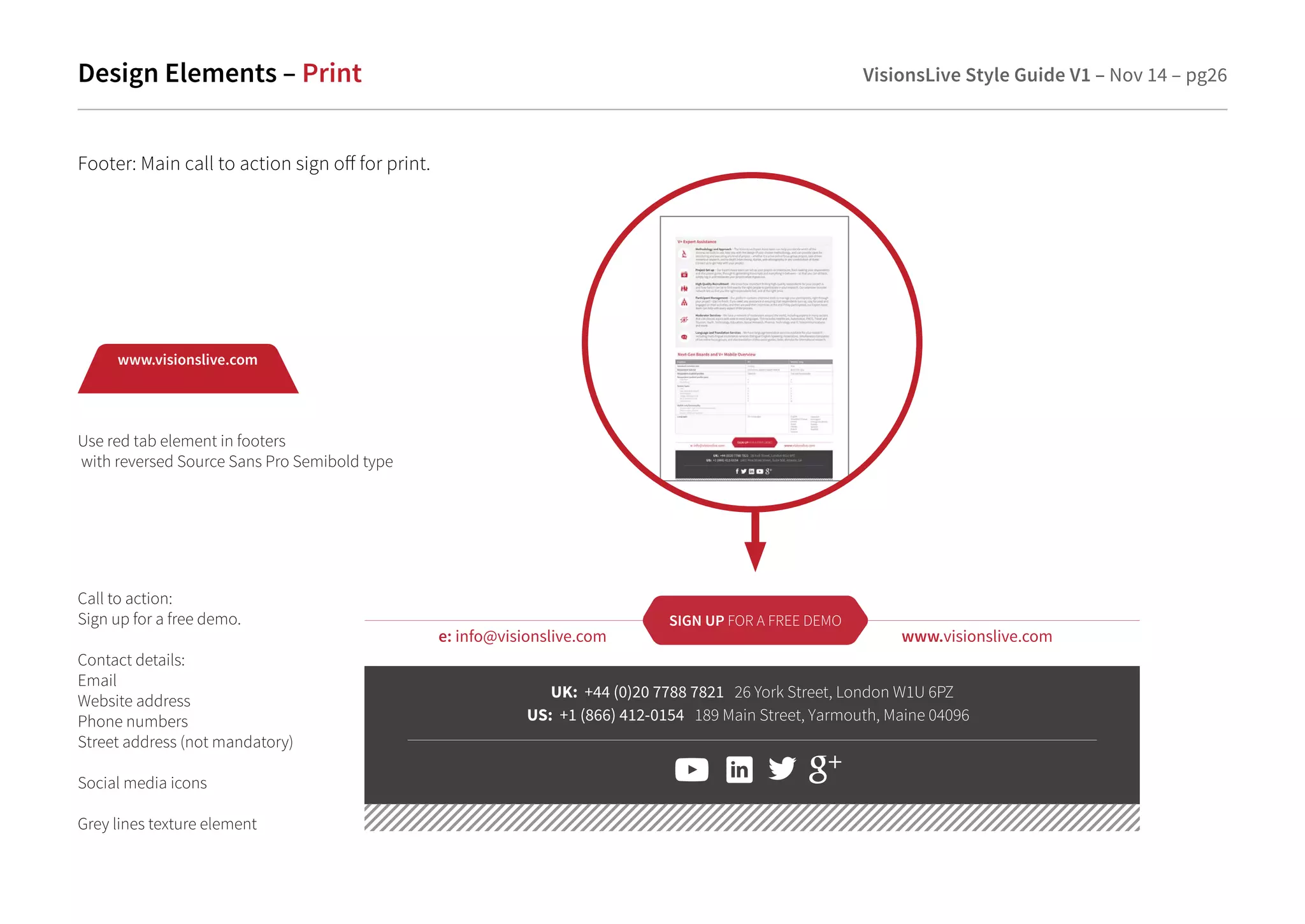 Design Elements – Print VisionsLive Style Guide V1 – Nov 14 – pg26 
Footer: Main call to action sign o for print. 
SIGN UP FOR A FREE DEMO 
e: info@visionslive.com www.visionslive.com 
UK: +44 (0)20 7788 7821 26 York Street, London W1U 6PZ 
US : +1 (866) 412-0154 189 Main Street, Yarmouth, Maine 04096 
www.visionslive.com 
Use red tab element in footers 
with reversed Source Sans Pro Semibold type 
Call to action: 
Sign up for a free demo. 
Contact details: 
Email 
Website address 
Phone numbers 
Street address (not mandatory) 
Social media icons 
Grey lines texture element 
 