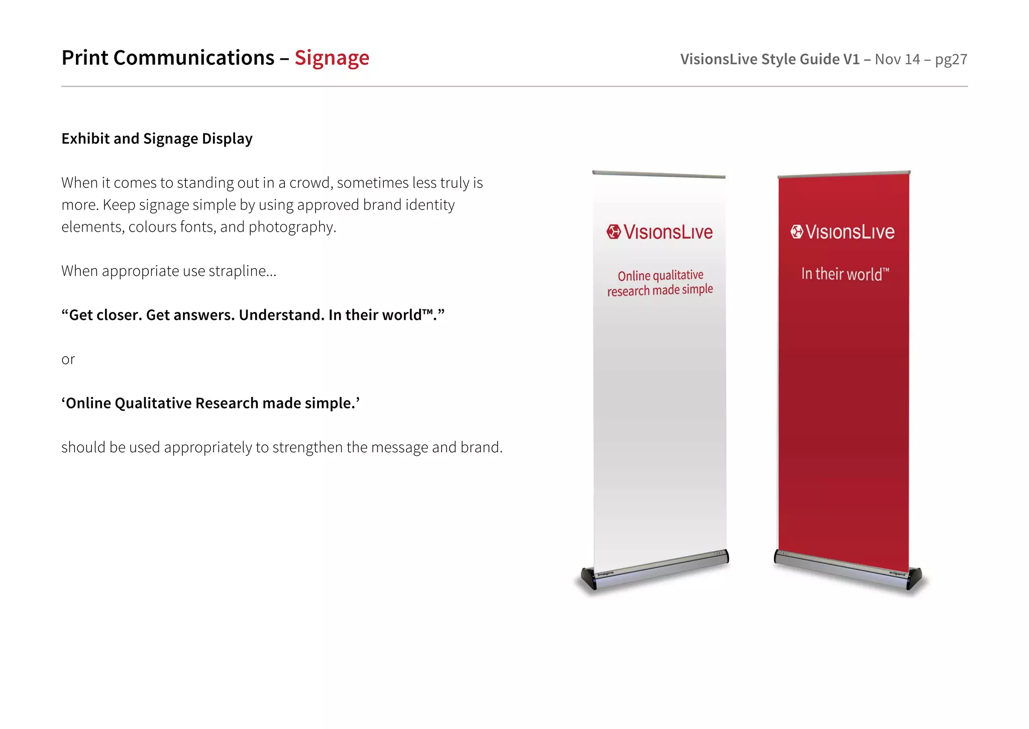 Print Communications – Signage VisionsLive Style Guide V1 – Nov 14 – pg27 
Exhibit and Signage Display 
When it comes to standing out in a crowd, sometimes less truly is 
more. Keep signage simple by using approved brand identity 
elements, colours fonts, and photography. 
When appropriate use strapline... 
“Get closer. Get answers. Understand. In their world™.” 
or 
‘Online Qualitative Research made simple.’ 
should be used appropriately to strengthen the message and brand. 
 