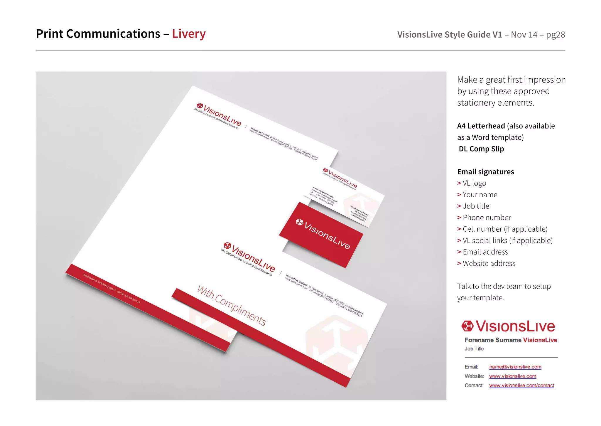 Print Communications – Livery VisionsLive Style Guide V1 – Nov 14 – pg28 
Make a great first impression 
by using these approved 
stationery elements. 
A4 Letterhead (also available 
as a Word template) 
DL Comp Slip 
Email signatures 
 VL logo 
 Your name 
 Job title 
 Phone number 
 Cell number (if applicable) 
 VL social links (if applicable) 
 Email address 
 Website address 
Talk to the dev team to setup 
your template. 
 