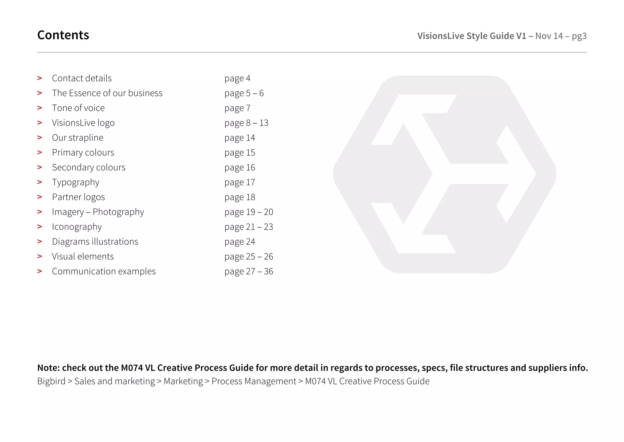 Contents VisionsLive Style Guide V1 – Nov 14 – pg3 
> Contact details page 4 
> The Essence of our business page 5 – 6 
> Tone of voice page 7 
> VisionsLive logo page 8 – 13 
> Our strapline page 14 
> Primary colours page 15 
> Secondary colours page 16 
> Typography page 17 
> Partner logos page 18 
> Imagery – Photography page 19 – 20 
> Iconography page 21 – 23 
> Diagrams illustrations page 24 
> Visual elements page 25 – 26 
> Communication examples page 27 – 36 
Note: check out the M074 VL Creative Process Guide for more detail in regards to processes, specs, file structures and suppliers info. 
Bigbird > Sales and marketing > Marketing > Process Management > M074 VL Creative Process Guide 
 