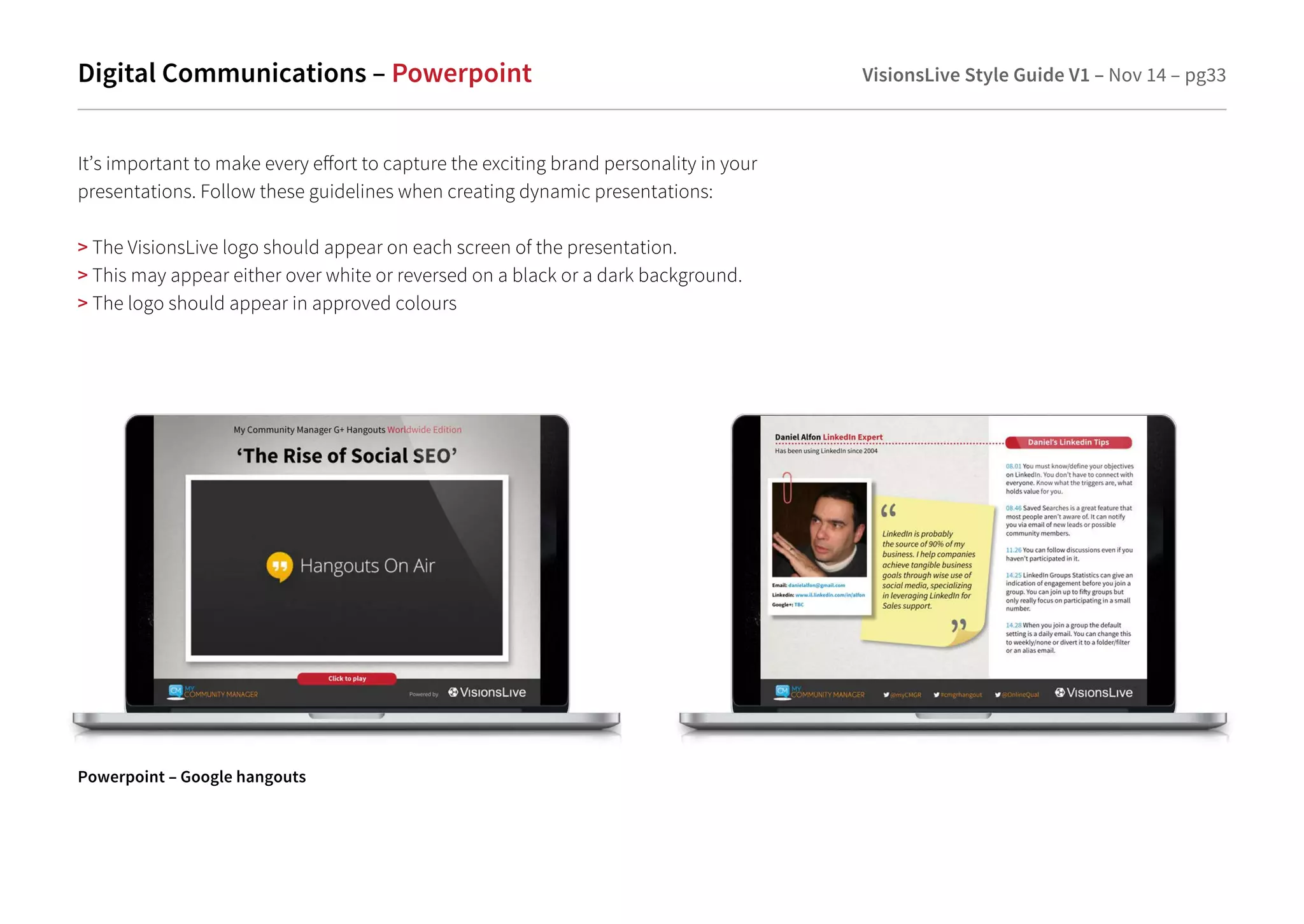 Digital Communications – Powerpoint VisionsLive Style Guide V1 – Nov 14 – pg33 
It’s important to make every eort to capture the exciting brand personality in your 
presentations. Follow these guidelines when creating dynamic presentations: 
 The VisionsLive logo should appear on each screen of the presentation. 
 This may appear either over white or reversed on a black or a dark background. 
 The logo should appear in approved colours 
Powerpoint – Google hangouts 
 