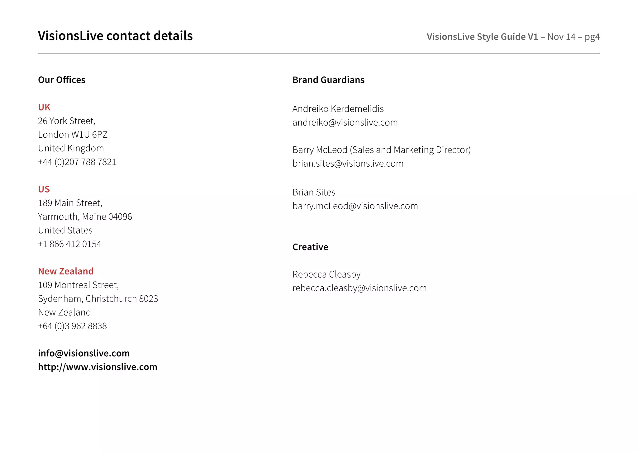 VisionsLive contact details VisionsLive Style Guide V1 – Nov 14 – pg4 
Our Oices 
UK 
26 York Street, 
London W1U 6PZ 
United Kingdom 
+44 (0)207 788 7821 
US 
189 Main Street, 
Yarmouth, Maine 04096 
United States 
+1 866 412 0154 
New Zealand 
109 Montreal Street, 
Sydenham, Christchurch 8023 
New Zealand 
+64 (0)3 962 8838 
info@visionslive.com 
http://www.visionslive.com 
Brand Guardians 
Andreiko Kerdemelidis 
andreiko@visionslive.com 
Barry McLeod (Sales and Marketing Director) 
brian.sites@visionslive.com 
Brian Sites 
barry.mcLeod@visionslive.com 
Creative 
Rebecca Cleasby 
rebecca.cleasby@visionslive.com 
 