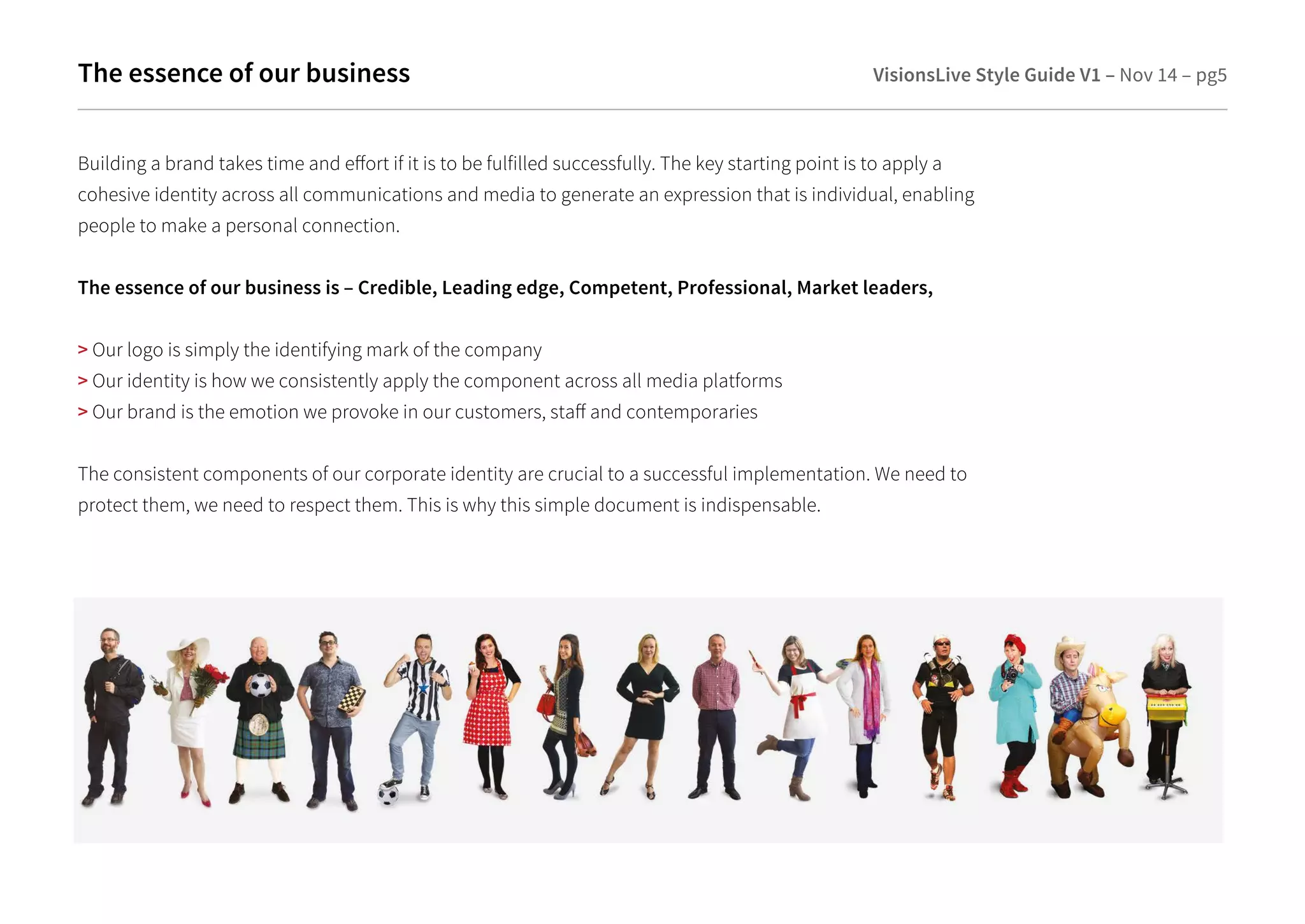 The essence of our business 
VisionsLive Style Guide V1 – Nov 14 – pg5 
Building a brand takes time and eort if it is to be fulfilled successfully. The key starting point is to apply a 
cohesive identity across all communications and media to generate an expression that is individual, enabling 
people to make a personal connection. 
The essence of our business is – Credible, Leading edge, Competent, Professional, Market leaders, 
 Our logo is simply the identifying mark of the company 
 Our identity is how we consistently apply the component across all media platforms 
 Our brand is the emotion we provoke in our customers, sta and contemporaries 
The consistent components of our corporate identity are crucial to a successful implementation. We need to 
protect them, we need to respect them. This is why this simple document is indispensable. 
 