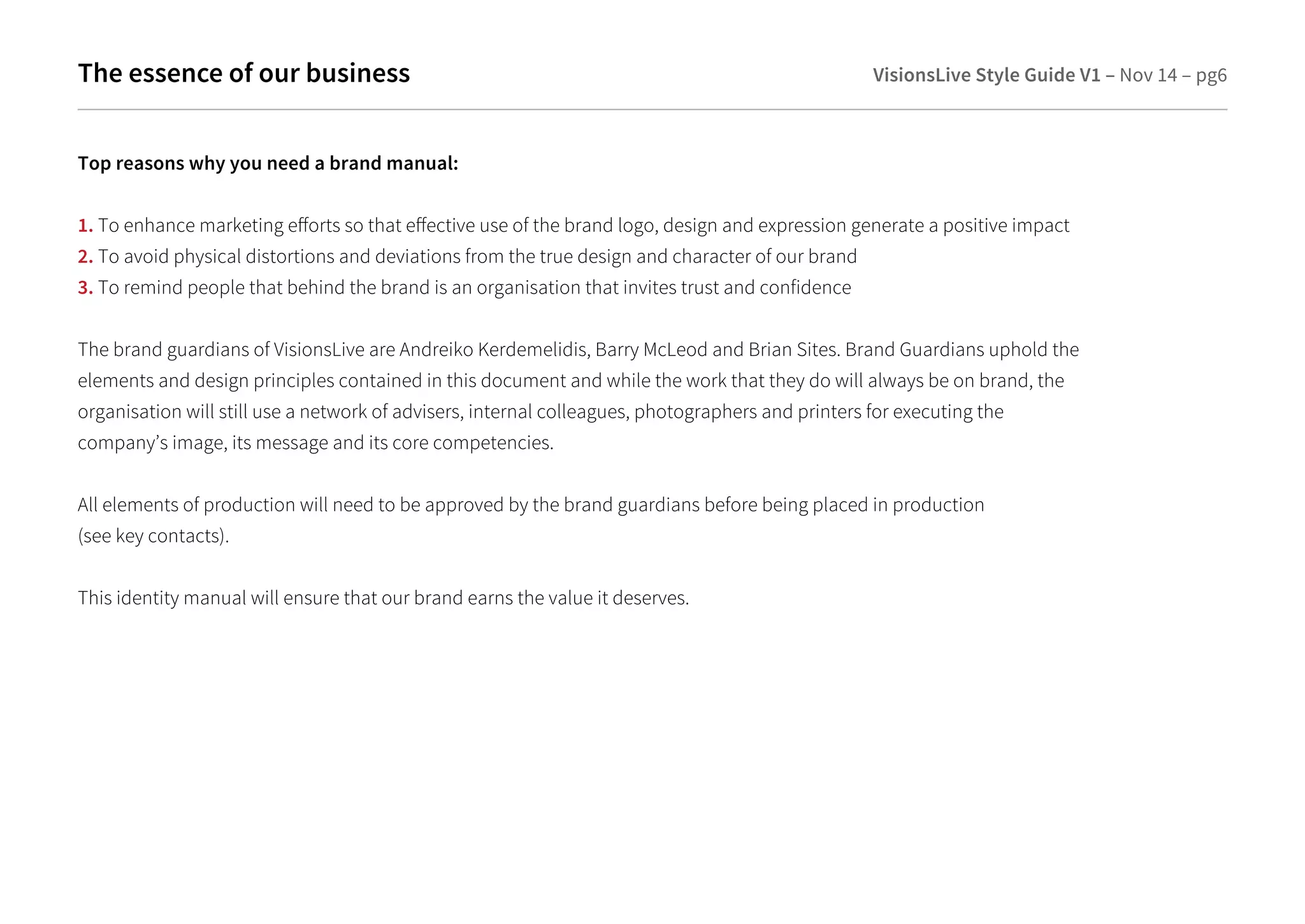 The essence of our business VisionsLive Style Guide V1 – Nov 14 – pg6 
Top reasons why you need a brand manual: 
1. To enhance marketing eorts so that eective use of the brand logo, design and expression generate a positive impact 
2. To avoid physical distortions and deviations from the true design and character of our brand 
3. To remind people that behind the brand is an organisation that invites trust and confidence 
The brand guardians of VisionsLive are Andreiko Kerdemelidis, Barry McLeod and Brian Sites. Brand Guardians uphold the 
elements and design principles contained in this document and while the work that they do will always be on brand, the 
organisation will still use a network of advisers, internal colleagues, photographers and printers for executing the 
company’s image, its message and its core competencies. 
All elements of production will need to be approved by the brand guardians before being placed in production 
(see key contacts). 
This identity manual will ensure that our brand earns the value it deserves. 
 