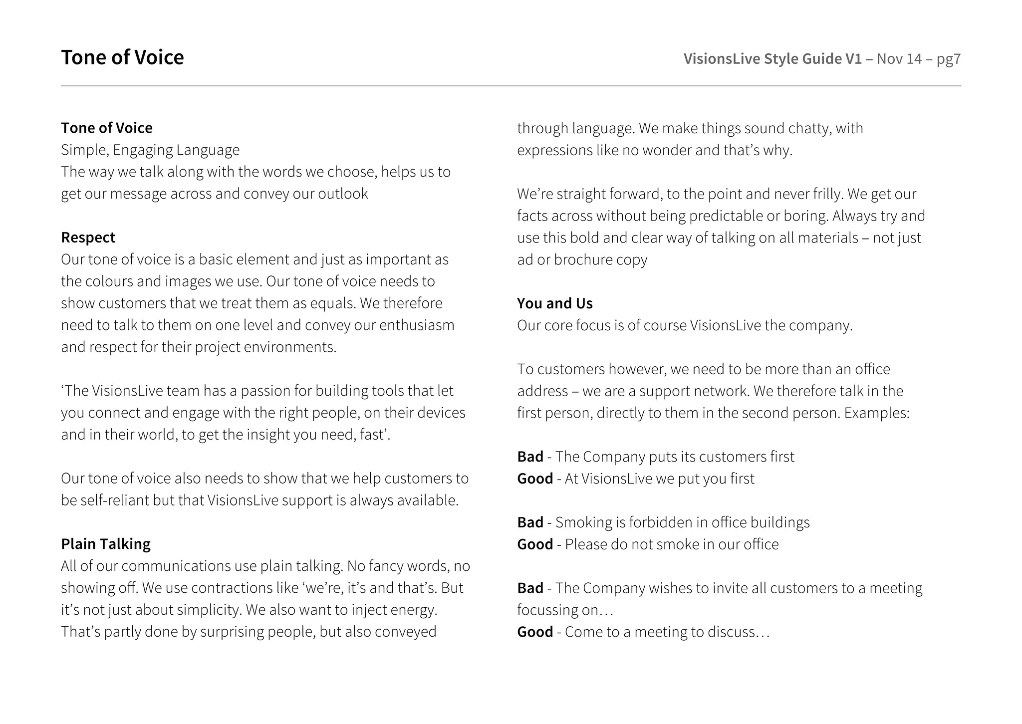 Tone of Voice VisionsLive Style Guide V1 – Nov 14 – pg7 
Tone of Voice 
Simple, Engaging Language 
The way we talk along with the words we choose, helps us to 
get our message across and convey our outlook 
Respect 
Our tone of voice is a basic element and just as important as 
the colours and images we use. Our tone of voice needs to 
show customers that we treat them as equals. We therefore 
need to talk to them on one level and convey our enthusiasm 
and respect for their project environments. 
‘The VisionsLive team has a passion for building tools that let 
you connect and engage with the right people, on their devices 
and in their world, to get the insight you need, fast’. 
Our tone of voice also needs to show that we help customers to 
be self-reliant but that VisionsLive support is always available. 
Plain Talking 
All of our communications use plain talking. No fancy words, no 
showing o. We use contractions like ‘we’re, it’s and that’s. But 
it’s not just about simplicity. We also want to inject energy. 
That’s partly done by surprising people, but also conveyed 
through language. We make things sound chatty, with 
expressions like no wonder and that’s why. 
We’re straight forward, to the point and never frilly. We get our 
facts across without being predictable or boring. Always try and 
use this bold and clear way of talking on all materials – not just 
ad or brochure copy 
You and Us 
Our core focus is of course VisionsLive the company. 
To customers however, we need to be more than an oice 
address – we are a support network. We therefore talk in the 
first person, directly to them in the second person. Examples: 
Bad - The Company puts its customers first 
Good - At VisionsLive we put you first 
Bad - Smoking is forbidden in oice buildings 
Good - Please do not smoke in our oice 
Bad - The Company wishes to invite all customers to a meeting 
focussing on… 
Good - Come to a meeting to discuss… 
 