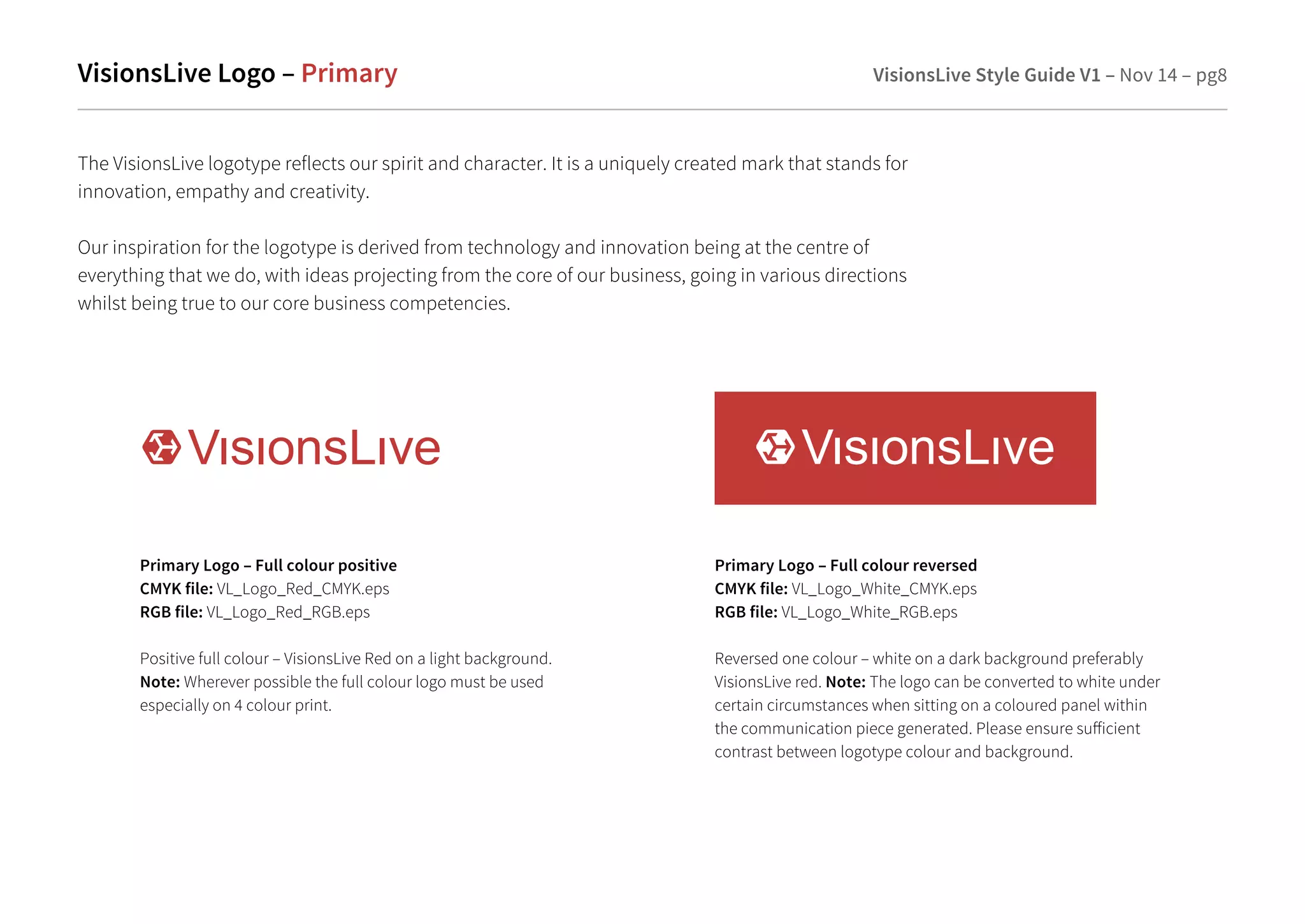 VisionsLive Logo – Primary VisionsLive Style Guide V1 – Nov 14 – pg8 
The VisionsLive logotype reflects our spirit and character. It is a uniquely created mark that stands for 
innovation, empathy and creativity. 
Our inspiration for the logotype is derived from technology and innovation being at the centre of 
everything that we do, with ideas projecting from the core of our business, going in various directions 
whilst being true to our core business competencies. 
Primary Logo – Full colour positive 
CMYK file: VL_Logo_Red_CMYK.eps 
RGB file: VL_Logo_Red_RGB.eps 
Positive full colour – VisionsLive Red on a light background. 
Note: Wherever possible the full colour logo must be used 
especially on 4 colour print. 
Primary Logo – Full colour reversed 
CMYK file: VL_Logo_White_CMYK.eps 
RGB file: VL_Logo_White_RGB.eps 
Reversed one colour – white on a dark background preferably 
VisionsLive red. Note: The logo can be converted to white under 
certain circumstances when sitting on a coloured panel within 
the communication piece generated. Please ensure suicient 
contrast between logotype colour and background. 
 