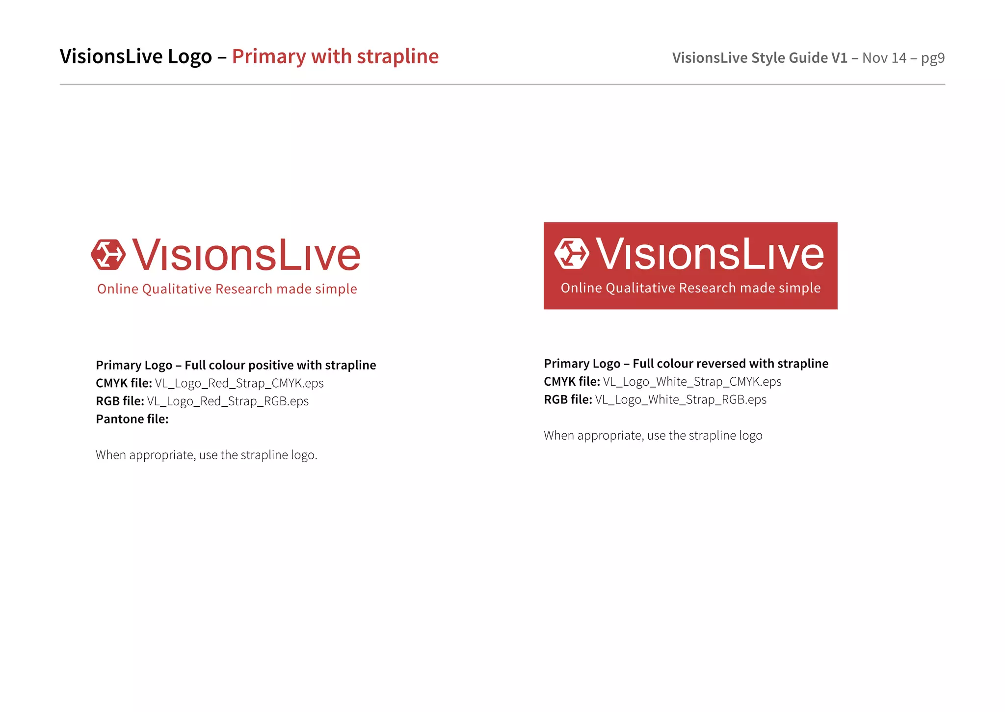 VisionsLive Logo– Primary with strapline VisionsLive Style Guide V1 – Nov 14 – pg9 
Primary Logo – Full colour positive with strapline 
CMYK file: VL_Logo_Red_Strap_CMYK.eps 
RGB file: VL_Logo_Red_Strap_RGB.eps 
Pantone file: 
When appropriate, use the strapline logo. 
Primary Logo – Full colour reversed with strapline 
CMYK file: VL_Logo_White_Strap_CMYK.eps 
RGB file: VL_Logo_White_Strap_RGB.eps 
When appropriate, use the strapline logo 
 