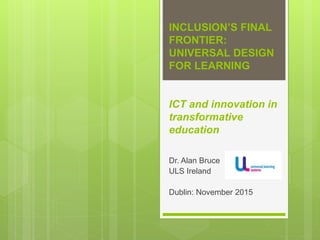 INCLUSION’S FINAL
FRONTIER:
UNIVERSAL DESIGN
FOR LEARNING
ICT and innovation in
transformative
education
Dr. Alan Bruce
ULS Ireland
Dublin: November 2015
 