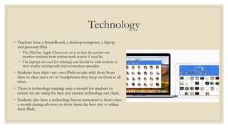 Technology
◦ Teachers have a SmartBoard, a desktop computer, a laptop
and personal iPad.
◦ The iPad has Apple Classroom on it so that the teacher can
monitor students from teacher work station if need be.
◦ The laptops are used for trainings and should be with teachers at
their weekly meeting with their curriculum specialist.
◦ Students have their very own iPads to take with them from
class to class and a set of headphones they keep on them at all
times.
◦ There is technology training once a month for teachers to
ensure we are using the best and newest technology out there.
◦ Students also have a technology lesson presented to them once
a month during advisory to show them the best way to utilize
their iPads.
 