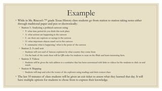 Example
◦ While in Ms. Rincon’s 7th grade Texas History class students go from station to station taking notes either
through traditional paper and pen or electronically:
◦ Station 1: Analyzing a political cartoon using
◦ T- what time period do you think this took place
◦ A- what actions are happening in the cartoon
◦ C- are there any captions or sayings in the cartoon
◦ O- what important objects stand out in this cartoon
◦ S- summarize what is happening/ what is the point of the cartoon
◦ Station 2: A card sort
◦ Students will sort card of famous explorers by what country they come from
◦ On the back of the cards there will be QR codes for students to scan on the iPads and learn interesting facts.
◦ Station 3: Videos
◦ Students will be given the web address to a symbaloo that has been customized with links to videos for the students to click on and
watch
◦ Station 4: Mapping
◦ Students will map and color the routes of the explorers using readings and their context clues
◦ The last 10 minutes of class students will be given an exit ticket to assess what they learned that day. It will
have multiple options for students to chose from to express their knowledge.
 